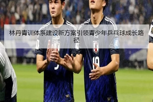 林丹青训体系建设新方案引领青少年乒乓球成长路径