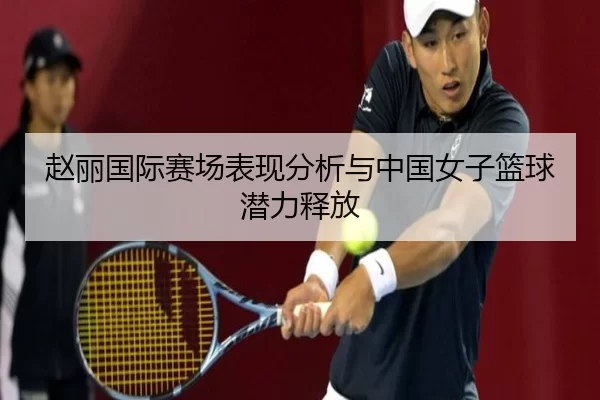 赵丽国际赛场表现分析与中国女子篮球潜力释放